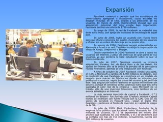 ExpansiónFacebook comenzó a permitir que los estudiantes de universidades agregasen a estudiantes, cuyas escuelas no estaban incluidas en el sitio, debido a las peticiones de los usuarios. En marzo de 2006, BusinessWeek divulgó que una adquisición potencial del sitio estaba bajo negociación. Facebook declinó una oferta de $750 millones.En mayo de 2006, la red de Facebook se extendió con éxito en la India, con apoyo de institutos de tecnología de aquel país.En junio de 2006, hubo un acuerdo con iTunes Store para que iTunes conociera los gustos musicales de los usuarios y ofrecer así un enlace de descarga en su propio sitio.En agosto de 2006, Facebook agregó universidades en Alemania e Israel a su red. También introdujo la importación de blogs de Xanga, LiveJournal o Blogger.Desde septiembre de 2006 Facebook se abre a todos los usuarios del Internet, a pesar de protestas de gran parte de sus usuarios, ya que perdería la base estudiantil sobre la cual se había mantenido.En julio de 2007, Facebook anunció su primera adquisición, Parakey, Inc. de Blake Ross y de JoeHewitt. En agosto del mismo año se le dedicó la portada de la prestigiosa revista Newsweek; además de una integración con YouTube.A fines de octubre de 2007 Facebook vendió una parte, el 1,6%, a Microsoft a cambio de $240 millones de dólares, con la condición de que Facebook se convirtiera en un modelo de negocio para marcas de fábrica en donde se ofrezcan sus productos y servicios, según los datos del usuario y del perfil de éste. Esta adquisición valoró Facebook en quince mil millones de dólares, aunque el consenso de los analistas fuera que esta cifra superaba el valor real de la empresa - para Microsoft no se trataba sólo de una inversión financiera, sino también de un avance estratégico en Internet.La más reciente inyección de capital a Facebook -27,5 millones de dólares- fue liderada por GreylockVenture Capital (fondo de inversión con fuerte vínculo con la CIA). Uno de los socios de Greylock es Howard Cox, –según el diario TheGuardian-, pertenece al fondo de inversión en capital de riesgo de la CIA.En julio de 2009, Mark Zuckerberg, fundador de la empresa hizo público que Facebook había alcanzado los 250 millones de usuarios. El 15 de septiembre del mismo año anunció que superaba los 300 millones, y el 2 de diciembre que ya contaba con más de 350 millones. Actualmente, cuenta con 500 millones de usuarios.