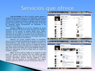 Lista de Amigos: En ella el usuario puede agregar a cualquier persona que conozca y esté registrada, siempre que acepte su invitación. En Facebook se pueden localizar amigos con quienes se perdió el contacto o agregar otros nuevos con quienes intercambiar fotos o mensajes. Para ello, el servidor de Facebook posee herramientas de búsqueda y de sugerencia de amigos.Grupos y Páginas: Es una de las utilidades de mayor desarrollo reciente. Se trata de reunir personas con intereses comunes. En los grupos se pueden añadir fotos, vídeos, mensajes, etc. Las páginas, se crean con fines específicos y a diferencia de los grupos no contienen foros de discusión, ya que están encaminadas hacia marcas o personajes específicos y no hacia ningún tipo de convocatoria.Además, los grupos también tienen su normativa, entre la cual se incluye la prohibición de grupos con temáticas discriminatorias o que inciten al odio y falten al respeto y la honra de las personas. Si bien esto no se cumple en muchas ocasiones, existe la opción de denunciar y reportar los grupos que vayan contra esta regla, por lo cual Facebook incluye un enlace en cada grupo el cual se dirige hacia un cuadro de reclamos y quejas.Muro: el muro (wall en inglés) es un espacio en cada perfil de usuario que permite que los amigos escriban mensajes para que el usuario los vea. Sólo es visible para usuarios registrados. Permite ingresar imágenes y poner cualquier tipo de logotipos en tu publicación. Una mejora llamada supermuro permite incrustar animaciones flash, etc.Servicios que ofrece
