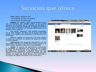 Fotos: Según Facebook, hay:5 mil millones de fotos de usuario.160 terabytes de almacenaje.Regalos: los regalos o gifts son pequeños íconos con un mensaje. Los regalos dados a un usuario aparecen en la pared con el mensaje del donante, a menos que el donante decida dar el regalo en privado, en cuyo caso el nombre y el mensaje del donante no se exhibe a otros usuarios.Una opción "anónima" está también disponible, por la cual cualquier persona con el acceso del perfil puede ver el regalo, pero solamente el destinatario verá el mensaje.Algunos regalos son gratuitos y el resto cuestan un dólar, (es necesario un número de tarjeta de crédito o cuenta Paypal).Aplicaciones: Son pequeñas aplicaciones con las que puedes averiguar tu galleta de la suerte, quien es tu mejor amigo, descubrir cosas de tu personalidad...Juegos: la mayoría de aplicaciones encontradas en Facebook se relacionan con juegos de rol, juegos parecidos al Trivial Pursuit (p. ej. geografía), o pruebas de habilidades (digitación, memoria). Entre los más célebres se encuentran los juegos de Playfish,comoPetsociety, los juegos de ZyngaGames como FarmVilley los juegos de Digital Chocolate como TowerBloxx.Servicios que ofrece