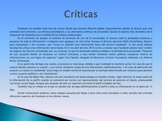 Facebook ha recibido todo tipo de críticas desde que alcanzó difusión global. Especialmente debido al alcance que está teniendo entre menores, sus efectos psicológicos y sus alarmantes políticas de privacidad. Quizás el aspecto más dramático de la expansión de Facebook sea el cambio de los hábitos intelectuales.En el momento de aceptar el contrato de términos de uso de la comunidad, el usuario cede la propiedad exclusiva y perpetua de toda la información e imágenes que agregue a la red social. Aunque el director ejecutivo Mark Zuckerberg, declaró, para tranquilizar a los usuarios, que "nunca se utilizará esta información fuera del servicio Facebook", la red social obtiene facultad de utilizar esta información como desee. El 21 de abril del año 2010 se dio a conocer que Facebook planea hacer visibles las páginas de Internet consultadas por sus usuarios, lo que ha levantado polémica debido a la pérdida de la privacidad. "Pasamos de una situación donde no teníamos un control suficiente, a otra donde Facebook vuelve públicas categorías enteras de informaciones, en una lógica de negocios" según KurtOpsahl, abogado de ElectronicFrontierFoundation dedicada a la defensa de los internautas.Si se quiere dar de baja una cuenta, el proceso es muy largo, debido a que Facebook la mantiene activa "en caso de que el usuario decida reactivar su cuenta", y así mismo mantiene copias de esa información indefinidamente. Y en caso de defunción del usuario, su cuenta es mantenida "activa bajo un estado memorial especial por un período determinado por nosotros para permitir a otros usuarios publicar y ver comentarios".En el caso de Nipón Das, director de una consultoría de biotecnología en Estados Unidos, logró eliminar la mayor parte de la información de su perfil, cuando se comunicó por correo con representantes del servicio de atención al cliente, amenazando con tomar acción legal. Aunque aún después de esto un reportero encontró el perfil completo de Das.También hay un enlace en el que es posible dar de baja definitivamente el perfil y toda su información en el plazo de 15 días.Desde instituciones públicas, hasta colegios pasando por blogs y otros sitios web vinculados a redes sociales han criticado diferentes aspectos de Facebook en los últimos meses.Críticas