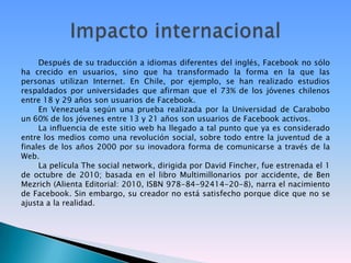 Después de su traducción a idiomas diferentes del inglés, Facebook no sólo ha crecido en usuarios, sino que ha transformado la forma en la que las personas utilizan Internet. En Chile, por ejemplo, se han realizado estudios respaldados por universidades que afirman que el 73% de los jóvenes chilenos entre 18 y 29 años son usuarios de Facebook.En Venezuela según una prueba realizada por la Universidad de Carabobo un 60% de los jóvenes entre 13 y 21 años son usuarios de Facebook activos.La influencia de este sitio web ha llegado a tal punto que ya es considerado entre los medios como una revolución social, sobre todo entre la juventud de a finales de los años 2000 por su inovadora forma de comunicarse a través de la Web.La película The social network, dirigida por David Fincher, fue estrenada el 1 de octubre de 2010; basada en el libro Multimillonarios por accidente, de Ben Mezrich (Alienta Editorial: 2010, ISBN 978-84-92414-20-8), narra el nacimiento de Facebook. Sin embargo, su creador no está satisfecho porque dice que no se ajusta a la realidad.Impacto internacional