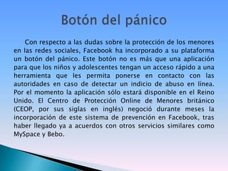 Con respecto a las dudas sobre la protección de los menores en las redes sociales, Facebook ha incorporado a su plataforma un botón del pánico. Este botón no es más que una aplicación para que los niños y adolescentes tengan un acceso rápido a una herramienta que les permita ponerse en contacto con las autoridades en caso de detectar un indicio de abuso en línea. Por el momento la aplicación sólo estará disponible en el Reino Unido. El Centro de Protección Online de Menores británico (CEOP, por sus siglas en inglés) negoció durante meses la incorporación de este sistema de prevención en Facebook, tras haber llegado ya a acuerdos con otros servicios similares como MySpace y Bebo.Botón del pánico