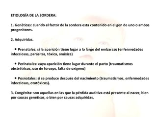 ETIOLOGÍA DE LA SORDERA: 1. Genéticas: cuando el factor de la sordera esta contenido en el gen de uno o ambos progenitores. 2. Adquiridas. ●  Prenatales: si la aparición tiene lugar a lo largo del embarazo (enfermedades infecciosas, parásitas, tóxica, anóxica) ●  Perínatales: cuya aparición tiene lugar durante el parto (traumatismos obstrétricos, uso de forceps, falta de oxígeno) ●  Posnatales: si se produce después del nacimiento (traumatismos, enfermedades infecciosas, ototóxicos). 3. Congénita: son aquellas en las que la pérdida auditiva está presente al nacer, bien por causas genéticas, o bien por causas adquiridas. 