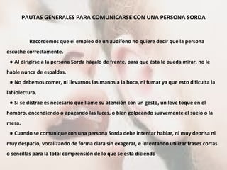 PAUTAS GENERALES PARA COMUNICARSE CON UNA PERSONA SORDA Recordemos que el empleo de un audífono no quiere decir que la persona escuche correctamente. ●  Al dirigirse a la persona Sorda hágalo de frente, para que ésta le pueda mirar, no le hable nunca de espaldas. ●  No debemos comer, ni llevarnos las manos a la boca, ni fumar ya que esto dificulta la labiolectura. ●  Si se distrae es necesario que llame su atención con un gesto, un leve toque en el hombro, encendiendo o apagando las luces, o bien golpeando suavemente el suelo o la mesa. ●  Cuando se comunique con una persona Sorda debe intentar hablar, ni muy deprisa ni muy despacio, vocalizando de forma clara sin exagerar, e intentando utilizar frases cortas o sencillas para la total comprensión de lo que se está diciendo 
