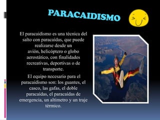 PARACAIDISMOEl paracaidismo es una técnica del salto con paracaídas, que puede realizarse desde un avión, helicóptero o globo aerostático, con finalidades recreativas, deportivas o de transporte. El equipo necesario para el paracaidismo son: los guantes, el casco, las gafas, el doble paracaídas, el paracaídas de emergencia, un altímetro y un traje térmico.