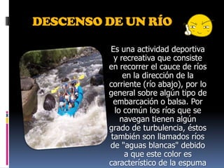 DESCENSO DE UN RÍOEs una actividad deportiva y recreativa que consiste en recorrer el cauce de ríos en la dirección de la corriente (río abajo), por lo general sobre algún tipo de embarcación o balsa. Por lo común los ríos que se navegan tienen algún grado de turbulencia, éstos también son llamados ríos de "aguas blancas" debido a que este color es característico de la espuma que genera la turbulencia en los cuerpos de agua. Otra denominación común para este tipo de ríos es simplemente "rápidos".