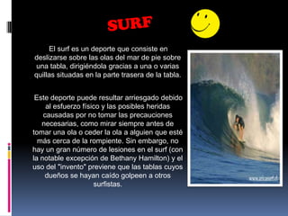 SURFEl surf es un deporte que consiste en deslizarse sobre las olas del mar de pie sobre una tabla, dirigiéndola gracias a una o varias quillas situadas en la parte trasera de la tabla.      Este deporte puede resultar arriesgado debido al esfuerzo físico y las posibles heridas causadas por no tomar las precauciones necesarias, como mirar siempre antes de tomar una ola o ceder la ola a alguien que esté más cerca de la rompiente. Sin embargo, no hay un gran número de lesiones en el surf (con la notable excepción de Bethany Hamilton) y el uso del "invento" previene que las tablas cuyos dueños se hayan caído golpeen a otros surfistas.