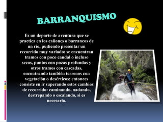 BARRANQUISMOEs un deporte de aventura que se practica en los cañones o barrancos de un río, pudiendo presentar un recorrido muy variado: se encuentran tramos con poco caudal o incluso secos, puntos con pozas profundas y otros tramos con cascadas, encontrando también terrenos con vegetación o desérticos; entonces consiste en ir superando estos cambios de recorrido: caminando, nadando, destrepando o escalando, si es necesario. 