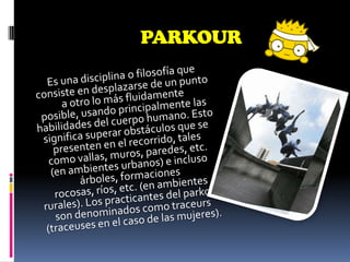 PARKOUREs una disciplina o filosofía que consiste en desplazarse de un punto a otro lo más fluidamente posible, usando principalmente las habilidades del cuerpo humano. Esto significa superar obstáculos que se presenten en el recorrido, tales como vallas, muros, paredes, etc. (en ambientes urbanos) e incluso árboles, formaciones rocosas, ríos, etc. (en ambientes rurales). Los practicantes del parkour son denominados como traceurs (traceuses en el caso de las mujeres).