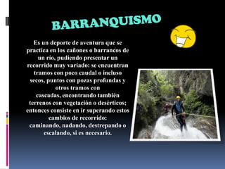 BARRANQUISMOEs un deporte de aventura que se practica en los cañones o barrancos de un río, pudiendo presentar un recorrido muy variado: se encuentran tramos con poco caudal o incluso secos, puntos con pozas profundas y otros tramos con cascadas, encontrando también terrenos con vegetación o desérticos; entonces consiste en ir superando estos cambios de recorrido: caminando, nadando, destrepando o escalando, si es necesario. 