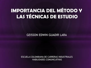 IMPORTANCIA DEL MÉTODO Y  LAS TÉCNICAS DE ESTUDIO GEISSON EDWIN GUADIR LARA ESCUELA COLOMBIANA DE CARRERAS INDUSTRIALES HABILIDADES COMUNICATIVAS 