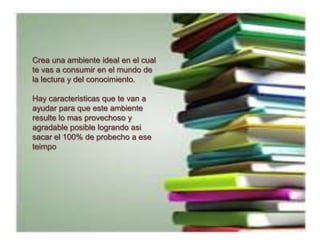 Crea una ambiente ideal en el cual te vas a consumir en el mundo de la lectura y del conocimiento.Hay caracteristicas que te van a  ayudar para que este ambiente resulte lo mas provechoso y agradable posible logrando asi sacar el 100% de probecho a ese teimpo
