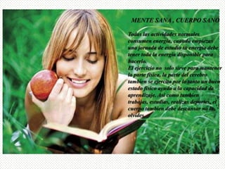 MENTE SANA , CUERPO SANOTodas las actividades normales consumen energia, cuando empiezas una jornada de estudio tu energia debe tener toda la energia disponible para hacerlo.El ejercicio no  solo sirve para mantener la parte fisica, la parte del cerebro tambien se ejercita por lo tanto un buen estado fisico ayuda a la capacidad de aprendizaje. Asi como tambien  trabajas, estudias, realizas deportes, el cuerpo tambien debe descansar no lo olvides.