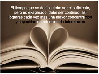 El tiempo que se dedica debe ser el suficiente, pero no exagerado, debe ser continuo, asi lograras cada vez mas una mayor concentracion y capacidad de retencionde informacion