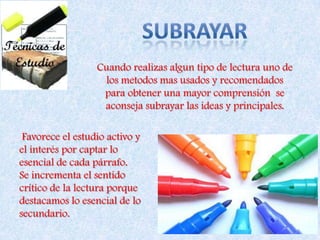 SUBRAYARCuando realizas algun tipo de lectura uno de los metodos mas usados y recomendados para obtener una mayor comprensión  se aconseja subrayar las ideas y principales. Favorece el estudio activo y el interés por captar lo esencial de cada párrafo.Se incrementa el sentido crítico de la lectura porque destacamos lo esencial de lo secundario.