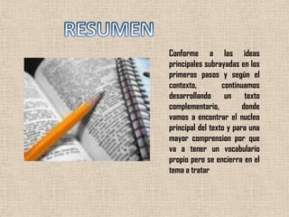 RESUMENConforme a las ideas principales subrayadas en los primeros pasos y según el contexto, continuamos desarrollando un texto complementario, donde vamos a encontrar el nucleo principal del texto y para una mayor comprension por que va a tener un vocabulario propio pero se encierra en el tema a tratar