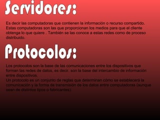 Servidores: Es decir las computadoras que contienen la información o recurso compartido. Estas computadoras son las que proporcionan los medios para que el cliente obtenga lo que quiere . También se las conoce a estas redes como de proceso distribuido.  Protocolos: Los protocolos son la base de las comunicaciones entre los dispositivos que forman las redes de datos, es decir, son la base del intercambio de información entre dispositivos. Un protocolo es un conjunto de reglas que determinan cómo se establecerá la comunicación y la forma de transmisión de los datos entre computadoras (aunque sean de distintos tipos o fabricantes). 