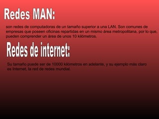 Redes MAN: Redes de internet: son redes de computadoras de un tamaño superior a una LAN. Son comunes de empresas que poseen oficinas repartidas en un mismo área metropolitana, por lo que, pueden comprender un área de unos 10 kilómetros.  Su tamaño puede ser de 10000 kilómetros en adelante, y su ejemplo más claro es Internet, la red de redes mundial.  
