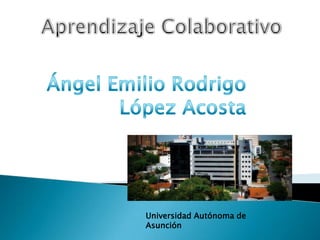 Aprendizaje Colaborativo Ángel Emilio Rodrigo López Acosta Universidad Autónoma de Asunción 