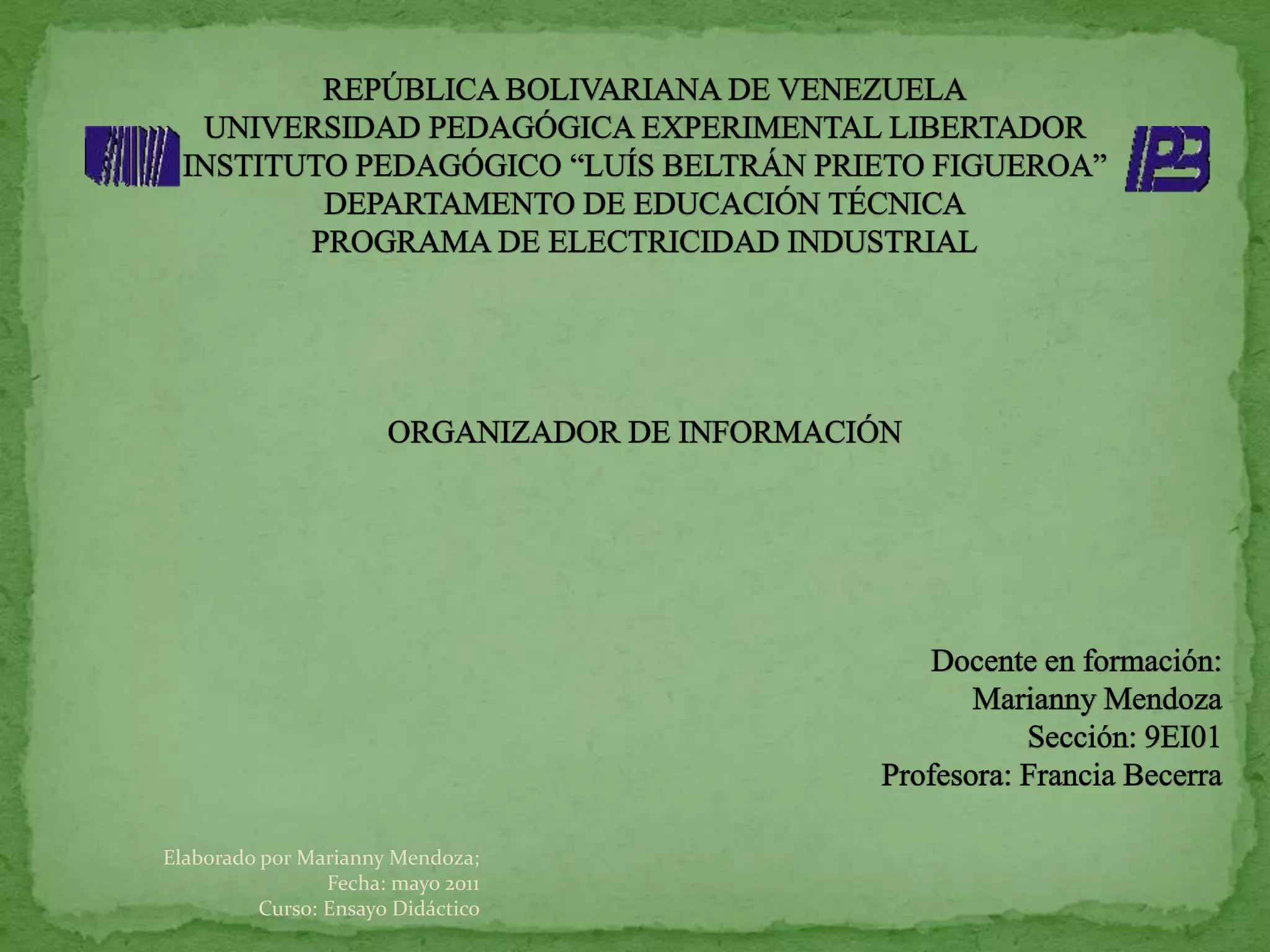 REPÚBLICA BOLIVARIANA DE VENEZUELAUNIVERSIDAD PEDAGÓGICA EXPERIMENTAL LIBERTADORINSTITUTO PEDAGÓGICO “LUÍS BELTRÁN PRIETO FIGUEROA”DEPARTAMENTO DE EDUCACIÓN TÉCNICAPROGRAMA DE ELECTRICIDAD INDUSTRIALORGANIZADOR DE INFORMACIÓN Docente en formación:Marianny Mendoza Sección: 9EI01Profesora: Francia BecerraElaborado por Marianny Mendoza; Fecha: mayo 2011 Curso: Ensayo Didáctico