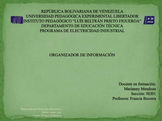 REPÚBLICA BOLIVARIANA DE VENEZUELA UNIVERSIDAD PEDAGÓGICA EXPERIMENTAL LIBERTADOR INSTITUTO PEDAGÓGICO “LUÍS BELTRÁN PRIETO FIGUEROA” DEPARTAMENTO DE EDUCACIÓN TÉCNICA PROGRAMA DE ELECTRICIDAD INDUSTRIAL ORGANIZADOR DE INFORMACIÓN  Docente en formación: Marianny Mendoza  Sección: 9EI01 Profesora: Francia Becerra Elaborado por Marianny Mendoza;   Fecha: mayo 2011  Curso: Ensayo Didáctico  