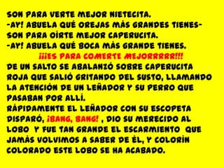 Son para verte mejor nietecita.Ay! abuela qué orejas más grandes tienes-Son para oírte mejor caperucita.Ay! Abuela qué boca más grande tienes.¡¡¡ES PARA COMERTE MEJORRRRR!!!De un salto se abalanzó sobre caperucita roja que salió gritando del susto, llamando la atención de un leñador y su perro que pasaban por allí.Rápidamente el leñador con su escopeta disparó, ¡Bang, Bang! , dio su merecido al lobo  y fue tan grande el escarmiento  que jamás volvimos a saber de él, y colorín colorado este lobo se ha acabado.Fin…