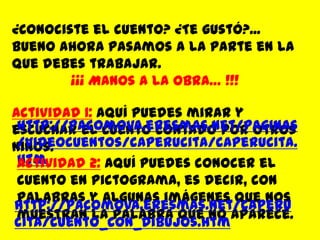 ¿Conociste el cuento? ¿Te gustó?... Bueno ahora pasamos a la parte en la que debes trabajar.¡¡¡ Manos a la obra… !!!Actividad 1:Aquí puedes mirar y escuchar el cuento contado por otros niños.http://pacomova.eresmas.net/paginas/videocuentos/caperucita/caperucita.htmActividad 2:Aquí puedes conocer el cuento en pictograma, es decir, con palabras y algunas imágenes que nos muestran la palabra que no aparece.http://pacomova.eresmas.net/caperucita/cuento_con_dibujos.htm