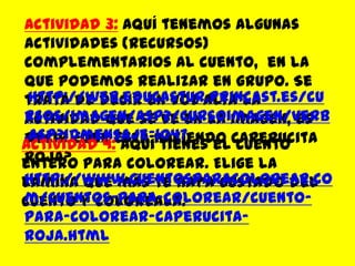 Actividad 3:Aquí tenemos algunas actividades (recursos) complementarios al cuento,  en la que podemos realizar en grupo. Se trata de decir en voz alta la actividad que se ve en la imagen, es decir ¿qué está haciendo Caperucita Roja? http://web.educastur.princast.es/cursos/imagen/asp2/cursoimagen/verb.asp?idmensaje=1047Actividad 4:Aquí tienes el cuento entero para colorear. Elige la lámina que más te haya gustado del cuento y coloréala.http://www.cuentosparacolorear.com/cuentos-para-colorear/cuento-para-colorear-caperucita-roja.html