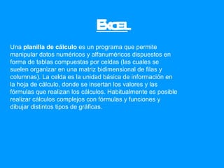 Excel Una  planilla de cálculo  es un programa que permite manipular datos numéricos y alfanuméricos dispuestos en forma de tablas compuestas por celdas (las cuales se suelen organizar en una matriz bidimensional de filas y columnas). La celda es la unidad básica de información en la hoja de cálculo, donde se insertan los valores y las fórmulas que realizan los cálculos. Habitualmente es posible realizar cálculos complejos con fórmulas y funciones y dibujar distintos tipos de gráficas.  