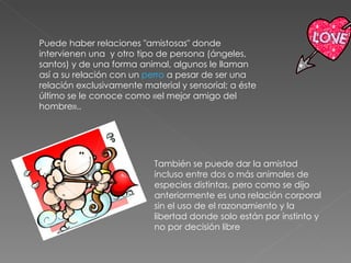 Puede haber relaciones "amistosas" donde intervienen una  y otro tipo de persona (ángeles, santos) y de una forma animal, algunos le llaman así a su relación con un  perro  a pesar de ser una relación exclusivamente material y sensorial; a éste último se le conoce como «el mejor amigo del hombre».. También se puede dar la amistad incluso entre dos o más animales de especies distintas, pero como se dijo anteriormente es una relación corporal sin el uso de el razonamiento y la libertad donde solo están por instinto y no por decisión libre 