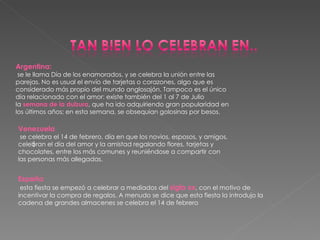 Argentina:   se le llama Día de los enamorados, y se celebra la unión entre las parejas. No es usual el envío de tarjetas o corazones, algo que es considerado más propio del mundo anglosajón. Tampoco es el único día relacionado con el amor: existe también del 1 al 7 de Julio la  semana de la dulzura , que ha ido adquiriendo gran popularidad en los últimos años; en esta semana, se obsequian golosinas por besos. l Venezuela   se celebra el 14 de febrero, día en que los novios, esposos, y amigos, celebran el día del amor y la amistad regalando flores, tarjetas y chocolates, entre los más comunes y reuniéndose a compartir con las personas más allegadas. España   esta fiesta se empezó a celebrar a mediados del  siglo xx , con el motivo de incentivar la compra de regalos. A menudo se dice que esta fiesta la introdujo la cadena de grandes almacenes se celebra el 14 de febrero  