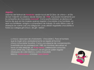 Japón: además del festival de  tanabata  versión local del  Qi Qiao Jie  chino—, el Día de San Valentín se celebra desde febrero de  1958 , impulsado inicialmente por la compañía de chocolates  morozoff  . Como particularidad, se destaca el hecho de que son las mujeres quienes regalan chocolates a los hombres, ya sean sus familiares, amigos o compañeros de trabajo. En este último caso, el obsequio se vuelve casi una obligación, pues deben regalarles chocolates a todos sus colegas  giri-choco , de  giri:  ‘deber’,  y  choco:  apocope de  chokoreeto:  ‘chocolate’). Para el hombre que la mujer ama verdaderamente se regala el  honmei choco  (chocolate favorito). Como una especie de compensación, inventado por los pasteleros en 1980, los hombres devuelven el favor un mes después, el  14 de marzo , celebración conocida como white day (‘día blanco’), en el que se suelen regalar obsequios de color blanco, como chocolate blanco,  malvaviscos  o incluso  ropa interior 