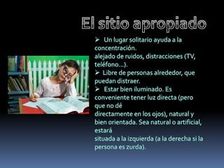 El sitio apropiado   Un lugar solitario ayuda a la concentración.alejado de ruidos, distracciones (TV, teléfono...).  Libre de personas alrededor, que puedan distraer.