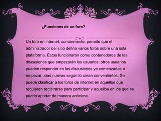 ¿Funciones de un foro?Un foro en internet, comúnmente, permite que el administrador del sitio defina varios foros sobre una sola plataforma. Éstos funcionarán como contenedores de las discusiones que empezarán los usuarios; otros usuarios pueden responder en las discusiones ya comenzadas o empezar unas nuevas según lo crean convenientes. Se puede clasificar a los foros de internet en aquellos que requieren registrarse para participar y aquellos en los que se puede aportar de manera anónima. 