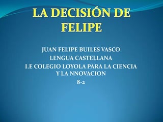 LA DECISIÓN DE FELIPE   JUAN FELIPE BUILES VASCO LENGUA CASTELLANA I.E COLEGIO LOYOLA PARA LA CIENCIA Y LA NNOVACION 8-2 