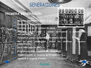 GENERACIONES Máquinas gigantescas, tubos al vacio. Pesaban 30 toneladas Costaban más de 18 millones de pesos. Producían mucho calor y usaban ventiladores y sistemas de refrigeración. Funcionó el primer computador electrónico ENIAC. Por su gran complejidad, usaban los cintíficos y técnicos especializados. Para 1955 nació la UNIVAC. Programación bajo ASSEMBLER. (Bajo nivel). Almacenamiento en tarjetas perforadas. Apareció el lenguaje Fortran. PRIMERA GENERACIÓN Regresar 