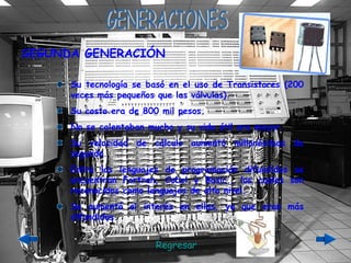 GENERACIONES Su tecnología se basó en el uso de Transistores (200 veces más pequeños que las válvulas). Su costo era de 800 mil pesos. No se calentaban mucho y su vida útil era mayor. Su velocidad de cálculo aumentó millonésimas de segundo. Entre los lenguajes de programación difundidos se encuentran Fortran, Cobol y Basic., los cuales son reconocidos como lenguajes de alto nivel. Se aumentó el interés en ellas, ya que eran más difundidas. SEGUNDA GENERACIÓN Regresar 