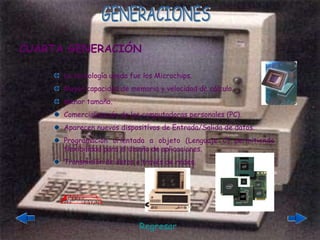 GENERACIONES La tecnología usada fue los Microchips. Mayor capacidad de memoria y velocidad de cálculo. Menor tamaño. Comercialización de las computadoras personales (PC). Aparecen nuevos dispositívos de Entrada/Salida de datos. Programación orientada a objeto (Lenguaje C) permitiendo flexibilidad para el diseño de aplicaciones. Transmisión de datos a través de redes. CUARTA GENERACIÓN Regresar 