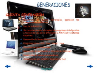 GENERACIONES Desarrollo de nuevas tecnologías, aparecen las computadoras portátiles. Uso de la Robótica. Se caracteriza por el empleo de programas inteligentes a través del uso de la Inteligencia Artificial y sistemas expertos. Desarrollo de Redes Neuronales. Programación en ASP, Java, Visual, Linux. Circuitos de gran velocidad. Desarrollo de multimedia y difución de Internet. Desarrollo de nuevos procesadores. Comunicación por satélite. Realidad virtual. QUINTA GENERACIÓN Regresar 
