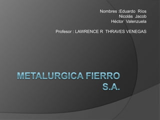 METALURGICA FIERRO S.A. Nombres :Eduardo  Ríos                      Nicolás  Jacob                      Héctor  Valenzuela Profesor : LAWRENCE R  THRAVES VENEGAS 