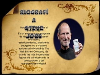BiografíaSteve JobsNació en California en el año de 1955.Es un empresario y magnate de los negocios del sector informático estadounidense, presidente de Apple Inc. y máximo accionista individual de The Walt Disney Company. Es una de las más importantes figuras de la industria de la computación y del entretenimiento digital.