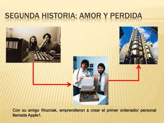 Segunda historia: Amor y perdidaCon su amigo Wozniak, emprendieron a crear el primer ordenador personal llamada Apple1.