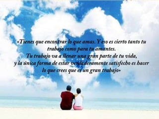 «Tienes que encontrar lo que amas. Y eso es cierto tanto tu trabajo como para tu amantes. Tu trabajo va a llenar una gran parte de tu vida, y la única forma de estar verdaderamente satisfecho es hacer lo que crees que es un gran trabajo»