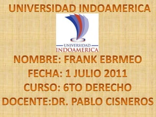 UNIVERSIDAD INDOAMERICA NOMBRE: FRANK EBRMEO FECHA: 1 JULIO 2011 CURSO: 6TO DERECHO DOCENTE:DR. PABLO CISNEROS 