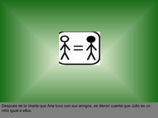 Después de la charla que Ana tuvo con sus amigos, se dieron cuenta que Julio es un niño igual a ellos. 