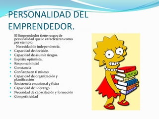 PERSONALIDAD DEL EMPRENDEDOR.	El Emprendedor tiene rasgos de personalidad que lo caracterizan como por ejemplo: Necesidad de independencia.Capacidad de decisión.Capacidad de asumir riesgos.Espíritu optimista.ResponsabilidadConstanciaConfianza en ti mismoCapacidad de organización y planificaciónResistencia emocional y físicaCapacidad de liderazgoNecesidad de capacitación y formaciónCompetitividad