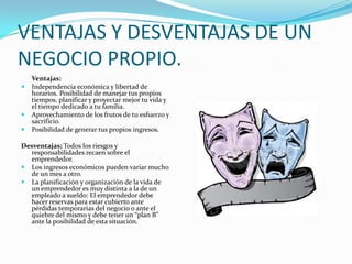 VENTAJAS Y DESVENTAJAS DE UN NEGOCIO PROPIO.Ventajas: Independencia económica y libertad de horarios. Posibilidad de manejar tus propios tiempos, planificar y proyectar mejor tu vida y el tiempo dedicado a tu familia.Aprovechamiento de los frutos de tu esfuerzo y sacrificio.Posibilidad de generar tus propios ingresos.Desventajas;Todos los riesgos y responsabilidades recaen sobre el emprendedor.Los ingresos económicos pueden variar mucho de un mes a otro.La planificación y organización de la vida de un emprendedor es muy distinta a la de un empleado a sueldo: El emprendedor debe hacer reservas para estar cubierto ante pérdidas temporarias del negocio o ante el quiebre del mismo y debe tener un “plan B” ante la posibilidad de esta situación.