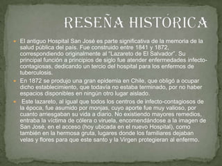 El antiguo Hospital San José es parte significativa de la memoria de la salud pública del país. Fue construido entre 1841 y 1872, correspondiendo originalmente al “Lazareto de El Salvador”. Su principal función a principios de siglo fue atender enfermedades infecto-contagiosas, dedicando un tercio del hospital para los enfermos de tuberculosis.En 1872 se produjo una gran epidemia en Chile, que obligó a ocupar dicho establecimiento, que todavía no estaba terminado, por no haber espacios disponibles en ningún otro lugar aislado.Este lazareto, al igual que todos los centros de infecto-contagiosos de la época, fue asumido por monjas, cuyo aporte fue muy valioso, por cuanto arriesgaban su vida a diario. No existiendo mayores remedios, entraba la víctima de cólera o viruela, encomendándose a la imagen de San José, en el acceso (hoy ubicada en el nuevo Hospital), como también en la hermosa gruta, lugares donde los familiares dejaban velas y flores para que este santo y la Virgen protegieran al enfermo.Reseña histórica  