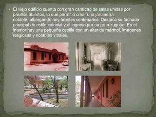 El viejo edificio cuenta con gran cantidad de salas unidas por pasillos abiertos, lo que permitió crear una jardinería notable, albergando hoy árboles centenarios. Destaca su fachada principal de estilo colonial y el ingreso por un gran zaguán. En el interior hay una pequeña capilla con un altar de mármol, imágenes religiosas y notables vitrales.