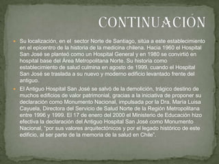 Su localización, en el  sector Norte de Santiago, sitúa a este establecimiento en el epicentro de la historia de la medicina chilena. Hacia 1960 el Hospital San José se planteó como un Hospital General y en 1980 se convirtió en hospital base del Área Metropolitana Norte. Su historia como establecimiento de salud culmina en agosto de 1999, cuando el Hospital San José se traslada a su nuevo y moderno edificio levantado frente del antiguo.El Antiguo Hospital San José se salvó de la demolición, trágico destino de muchos edificios de valor patrimonial, gracias a la iniciativa de proponer su declaración como Monumento Nacional, impulsada por la Dra. María Luisa Cayuela, Directora del Servicio de Salud Norte de la Región Metropolitana entre 1996 y 1999. El 17 de enero del 2000 el Ministerio de Educación hizo efectiva la declaración del Antiguo Hospital San José como Monumento Nacional, “por sus valores arquitectónicos y por el legado histórico de este edificio, al ser parte de la memoria de la salud en Chile”.Continuación